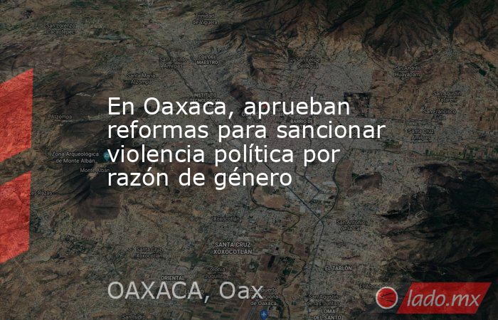En Oaxaca, aprueban reformas para sancionar violencia política por razón de género. Noticias en tiempo real