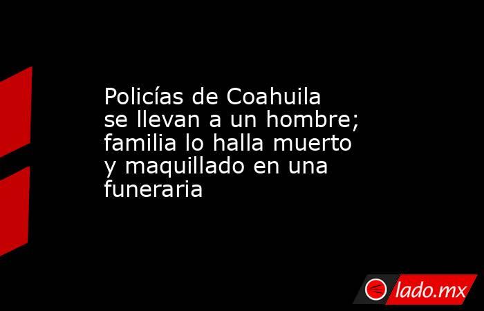 Policías de Coahuila se llevan a un hombre; familia lo halla muerto y maquillado en una funeraria. Noticias en tiempo real