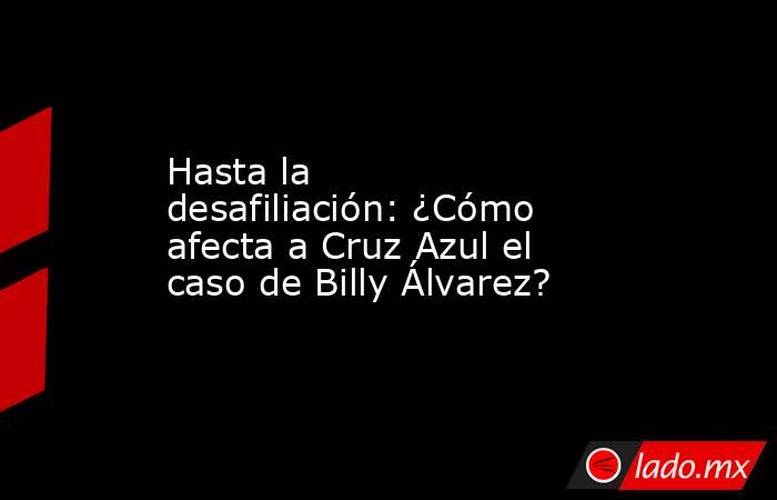 Hasta la desafiliación: ¿Cómo afecta a Cruz Azul el caso de Billy Álvarez?. Noticias en tiempo real
