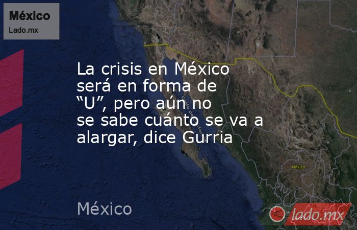 La crisis en México será en forma de “U”, pero aún no se sabe cuánto se va a alargar, dice Gurria. Noticias en tiempo real