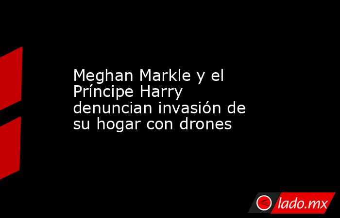 Meghan Markle y el Príncipe Harry denuncian invasión de su hogar con drones. Noticias en tiempo real
