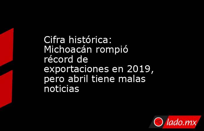 Cifra histórica: Michoacán rompió récord de exportaciones en 2019, pero abril tiene malas noticias. Noticias en tiempo real