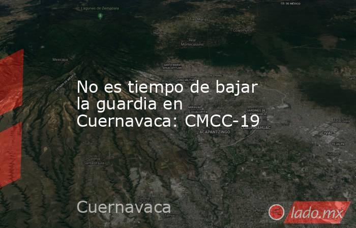 No es tiempo de bajar la guardia en Cuernavaca: CMCC-19. Noticias en tiempo real