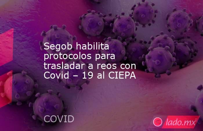 Segob habilita protocolos para trasladar a reos con Covid – 19 al CIEPA. Noticias en tiempo real