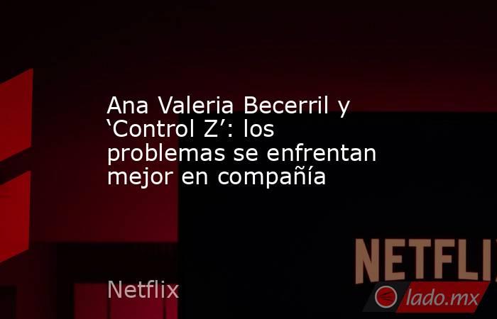 Ana Valeria Becerril y ‘Control Z’: los problemas se enfrentan mejor en compañía. Noticias en tiempo real