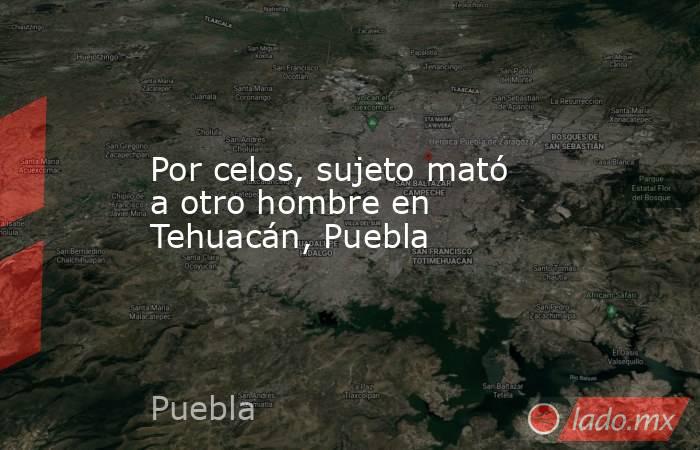 Por celos, sujeto mató a otro hombre en Tehuacán, Puebla. Noticias en tiempo real