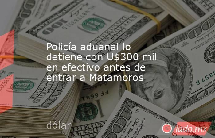 Policía aduanal lo detiene con U$300 mil en efectivo antes de entrar a Matamoros. Noticias en tiempo real