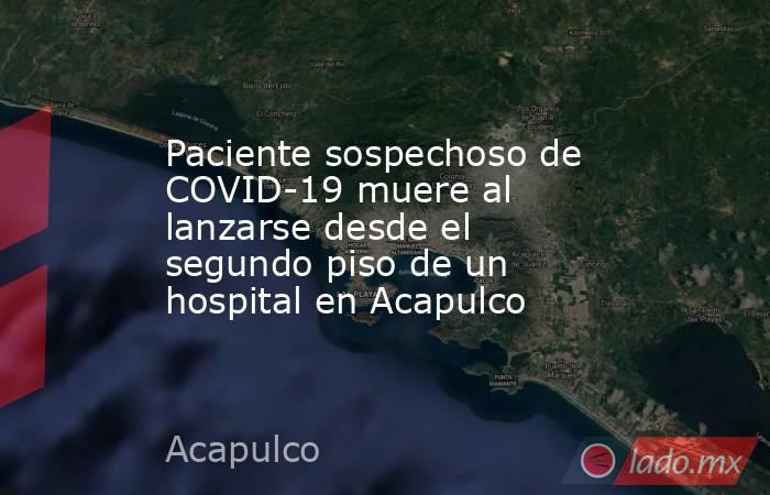 Paciente sospechoso de COVID-19 muere al lanzarse desde el segundo piso de un hospital en Acapulco. Noticias en tiempo real
