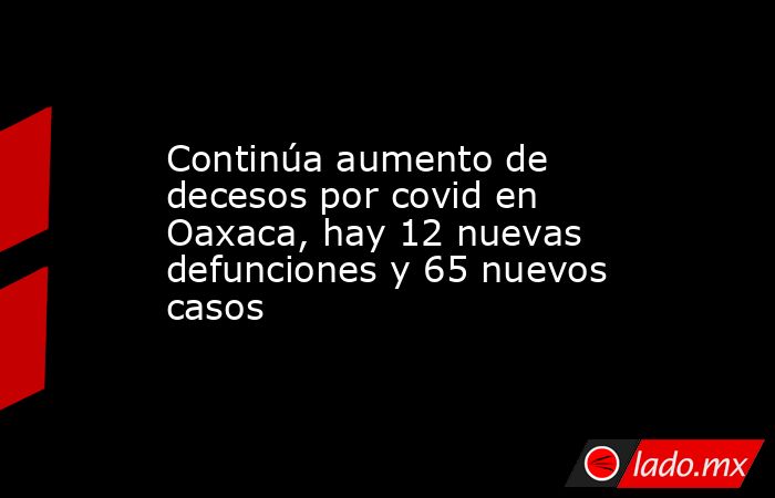 Continúa aumento de decesos por covid en Oaxaca, hay 12 nuevas defunciones y 65 nuevos casos. Noticias en tiempo real