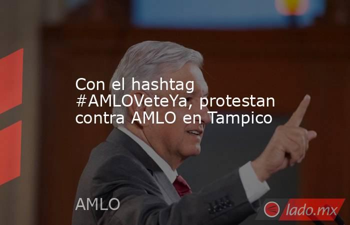 Con el hashtag #AMLOVeteYa, protestan contra AMLO en Tampico. Noticias en tiempo real