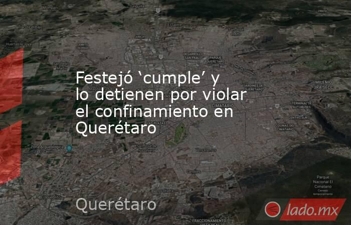 Festejó ‘cumple’ y lo detienen por violar el confinamiento en Querétaro. Noticias en tiempo real