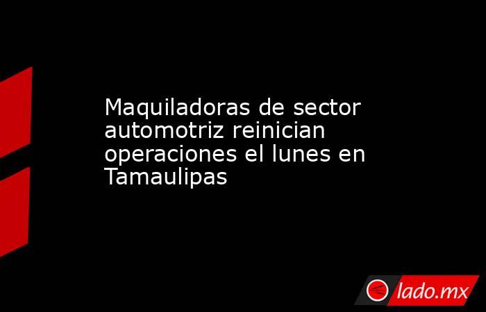 Maquiladoras de sector automotriz reinician operaciones el lunes en Tamaulipas. Noticias en tiempo real