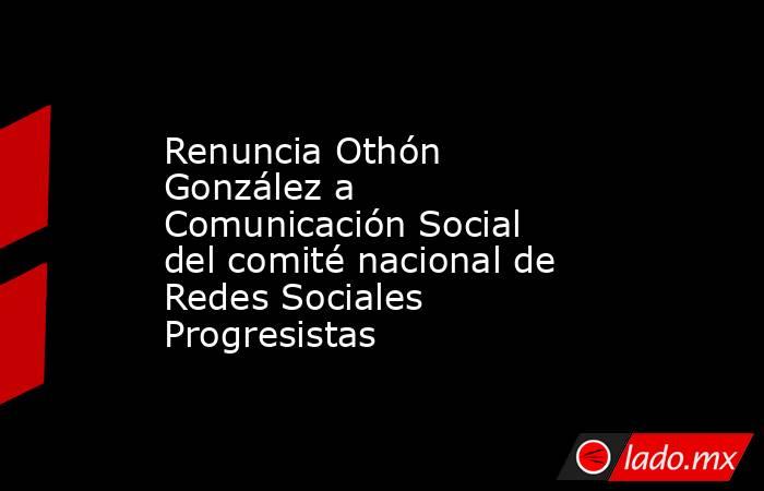 Renuncia Othón González a Comunicación Social del comité nacional de Redes Sociales Progresistas. Noticias en tiempo real