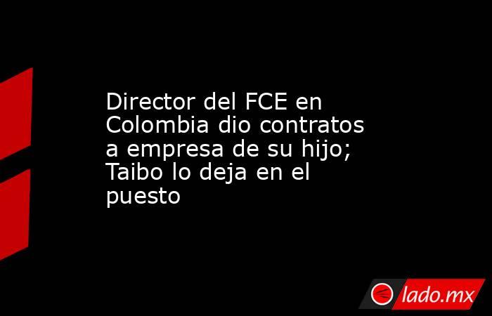 Director del FCE en Colombia dio contratos a empresa de su hijo; Taibo lo deja en el puesto. Noticias en tiempo real
