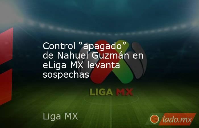 Control “apagado” de Nahuel Guzmán en eLiga MX levanta sospechas. Noticias en tiempo real