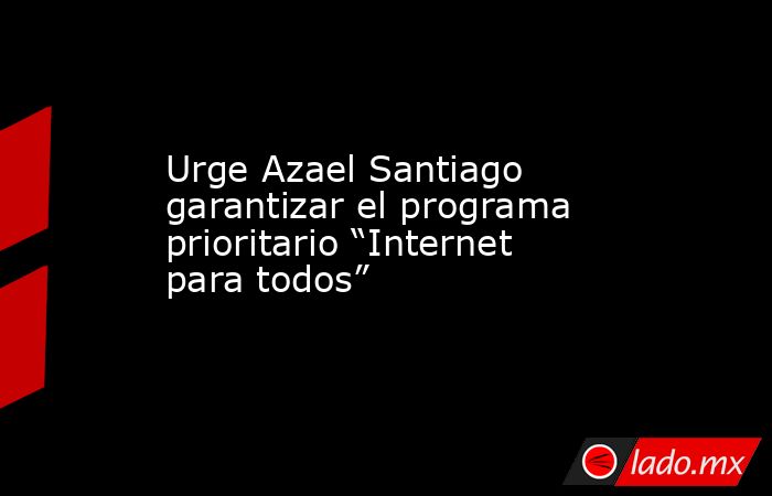 Urge Azael Santiago garantizar el programa prioritario “Internet para todos”. Noticias en tiempo real