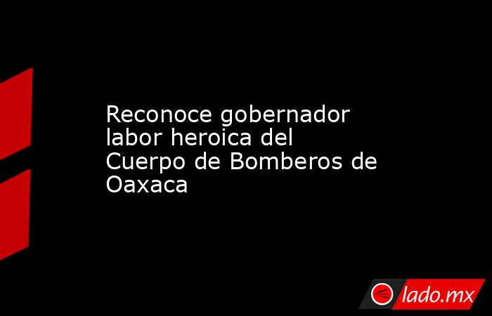 Reconoce gobernador labor heroica del Cuerpo de Bomberos de Oaxaca . Noticias en tiempo real
