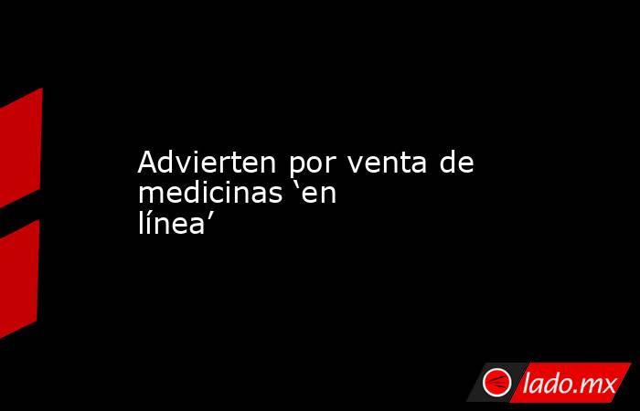 Advierten por venta de medicinas ‘en línea’. Noticias en tiempo real