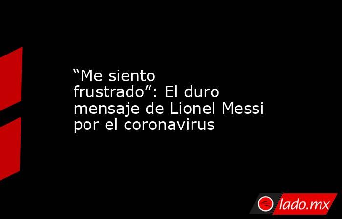 “Me siento frustrado”: El duro mensaje de Lionel Messi por el coronavirus. Noticias en tiempo real