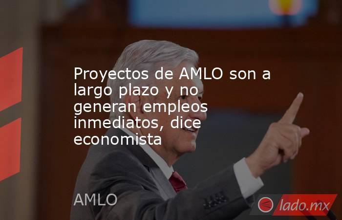 Proyectos de AMLO son a largo plazo y no generan empleos inmediatos, dice economista. Noticias en tiempo real