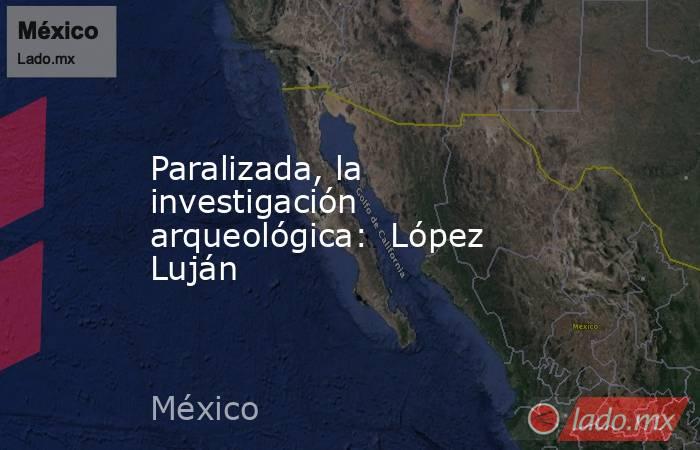 Paralizada, la investigación arqueológica:  López Luján. Noticias en tiempo real