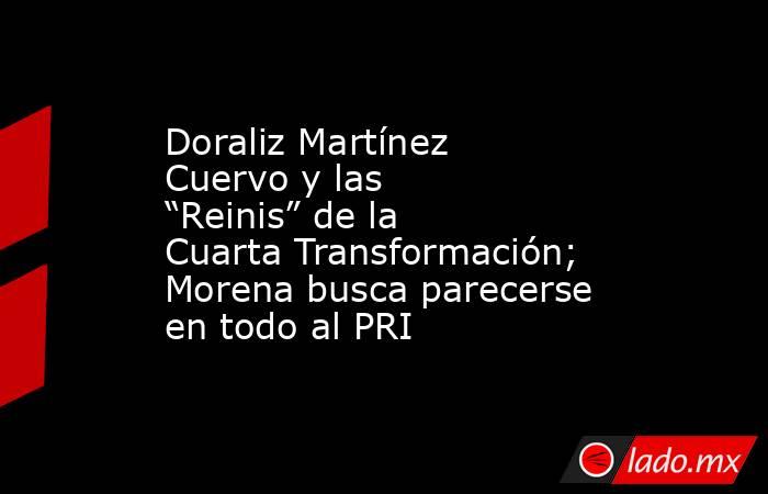 Doraliz Martínez Cuervo y las “Reinis” de la Cuarta Transformación; Morena busca parecerse en todo al PRI. Noticias en tiempo real