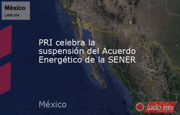 PRI celebra la suspensión del Acuerdo Energético de la SENER. Noticias en tiempo real