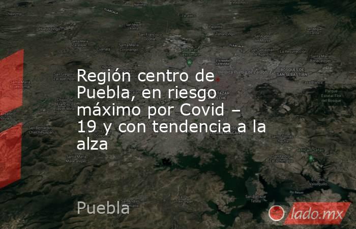 Región centro de Puebla, en riesgo máximo por Covid – 19 y con tendencia a la alza. Noticias en tiempo real