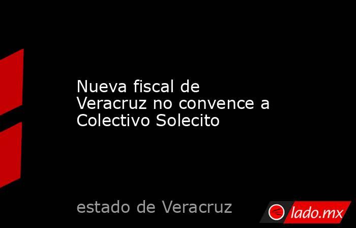 Nueva fiscal de Veracruz no convence a Colectivo Solecito. Noticias en tiempo real