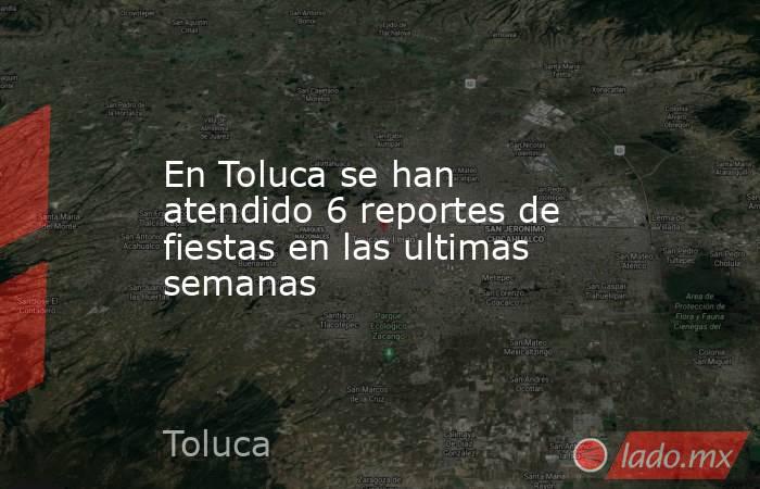 En Toluca se han atendido 6 reportes de fiestas en las ultimas semanas. Noticias en tiempo real