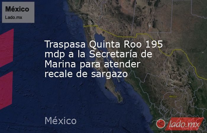 Traspasa Quinta Roo 195 mdp a la Secretaría de Marina para atender recale de sargazo. Noticias en tiempo real