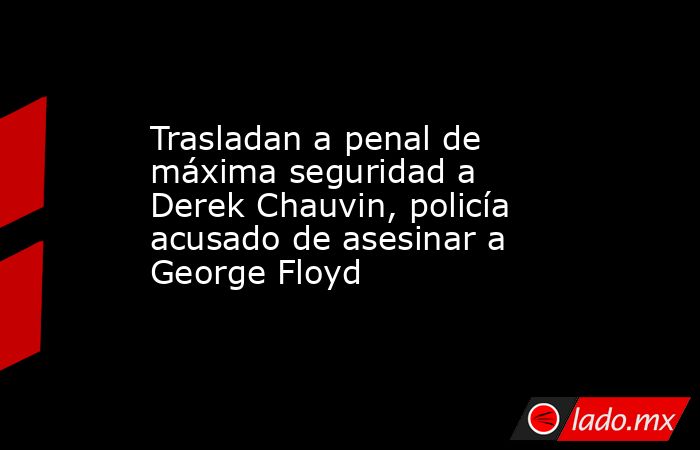 Trasladan a penal de máxima seguridad a Derek Chauvin, policía acusado de asesinar a George Floyd. Noticias en tiempo real