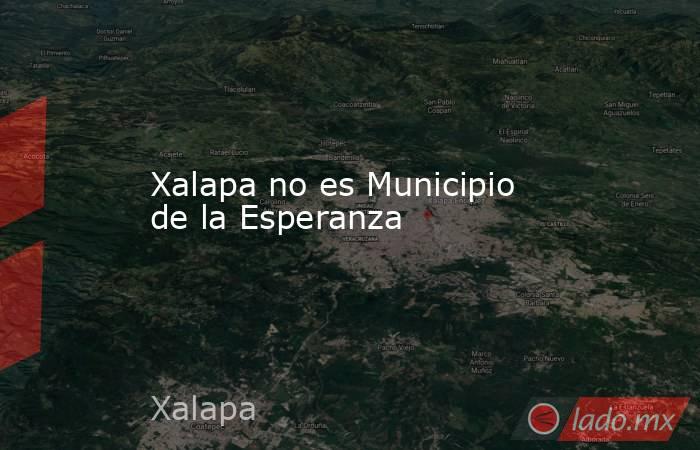 Xalapa no es Municipio de la Esperanza. Noticias en tiempo real