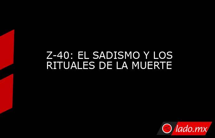 Z-40: EL SADISMO Y LOS RITUALES DE LA MUERTE. Noticias en tiempo real