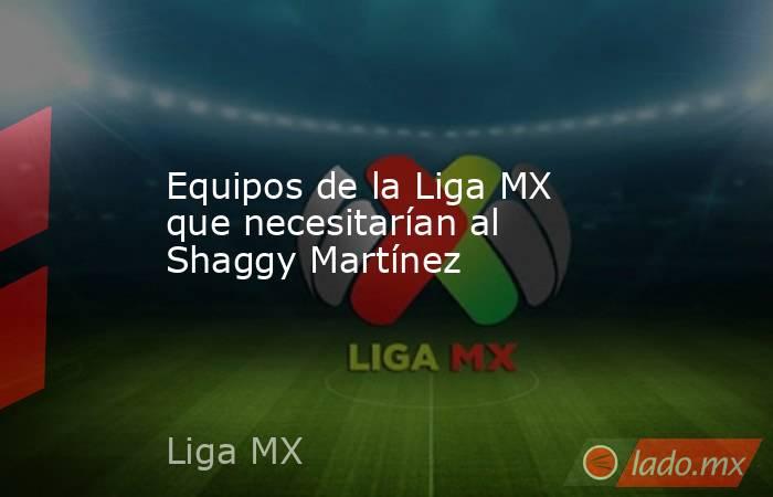 Equipos de la Liga MX que necesitarían al Shaggy Martínez. Noticias en tiempo real