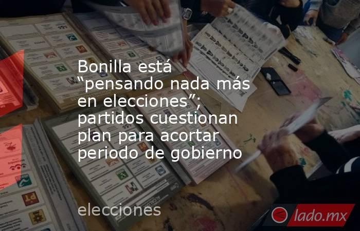 Bonilla está “pensando nada más en elecciones”; partidos cuestionan plan para acortar periodo de gobierno. Noticias en tiempo real