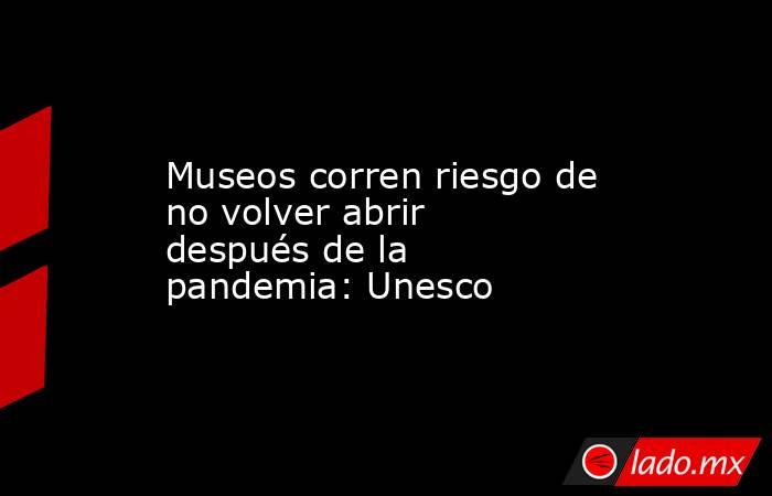 Museos corren riesgo de no volver abrir después de la pandemia: Unesco. Noticias en tiempo real