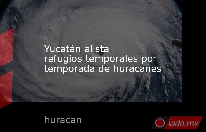Yucatán alista refugios temporales por temporada de huracanes. Noticias en tiempo real