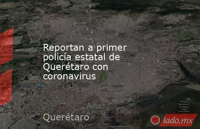 Reportan a primer policía estatal de Querétaro con coronavirus. Noticias en tiempo real