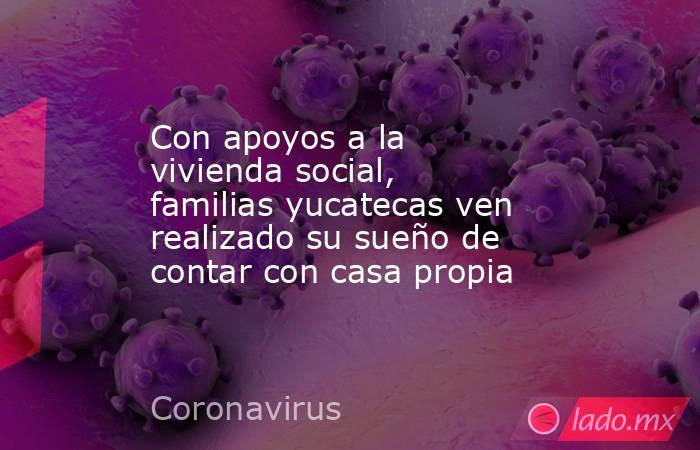 Con apoyos a la vivienda social, familias yucatecas ven realizado su sueño de contar con casa propia. Noticias en tiempo real