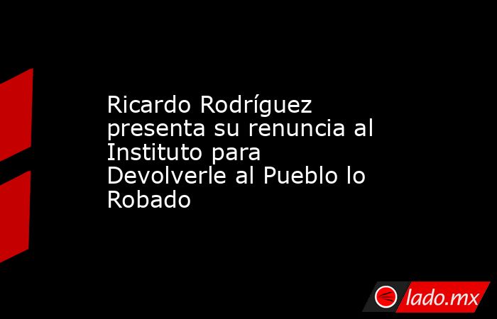 Ricardo Rodríguez presenta su renuncia al Instituto para Devolverle al Pueblo lo Robado. Noticias en tiempo real