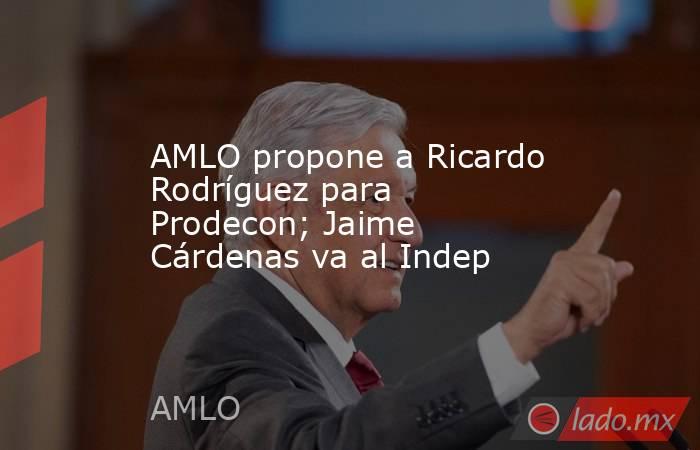 AMLO propone a Ricardo Rodríguez para Prodecon; Jaime Cárdenas va al Indep. Noticias en tiempo real