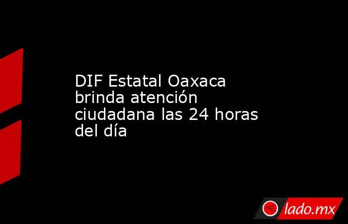 DIF Estatal Oaxaca brinda atención ciudadana las 24 horas del día. Noticias en tiempo real