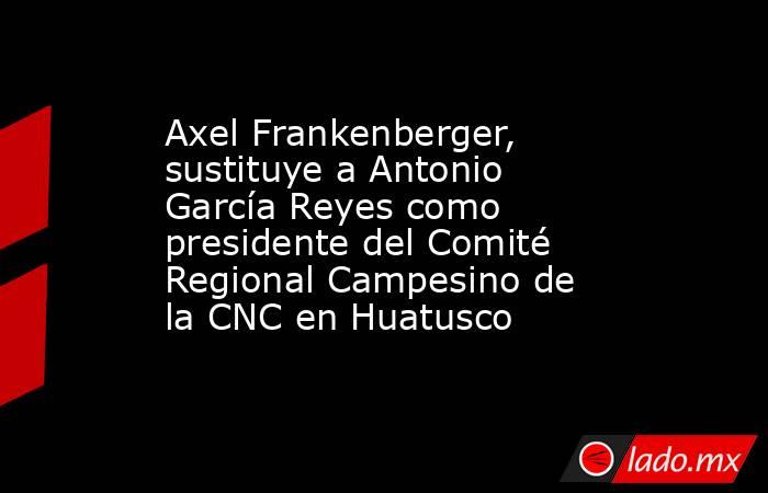Axel Frankenberger, sustituye a Antonio García Reyes como presidente del Comité Regional Campesino de la CNC en Huatusco. Noticias en tiempo real