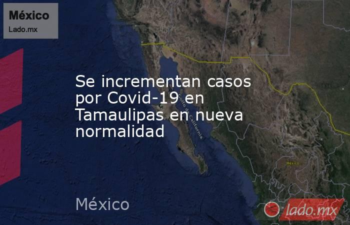 Se incrementan casos por Covid-19 en Tamaulipas en nueva normalidad. Noticias en tiempo real
