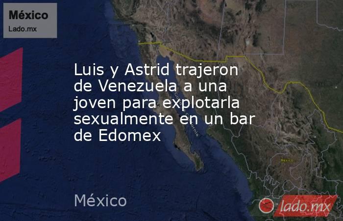 Luis y Astrid trajeron de Venezuela a una joven para explotarla sexualmente en un bar de Edomex. Noticias en tiempo real