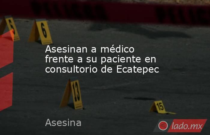 Asesinan a médico frente a su paciente en consultorio de Ecatepec. Noticias en tiempo real