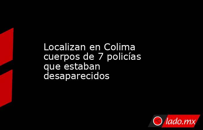 Localizan en Colima cuerpos de 7 policías que estaban desaparecidos. Noticias en tiempo real