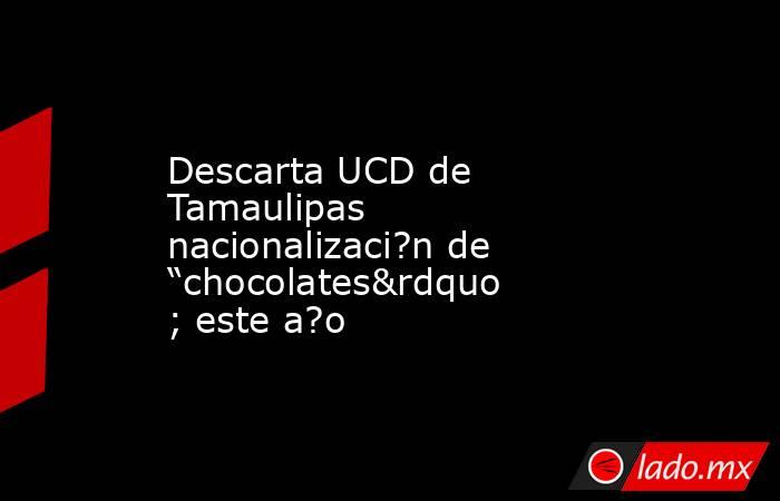 Descarta UCD de Tamaulipas nacionalizaci?n de “chocolates” este a?o. Noticias en tiempo real
