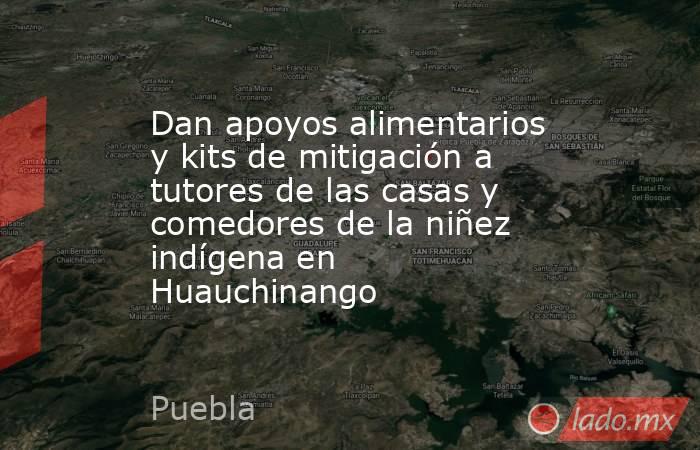 Dan apoyos alimentarios y kits de mitigación a tutores de las casas y comedores de la niñez indígena en Huauchinango. Noticias en tiempo real